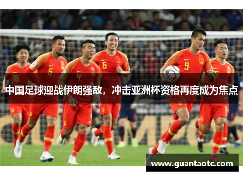 中国足球迎战伊朗强敌，冲击亚洲杯资格再度成为焦点