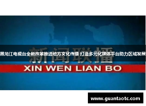 黑龙江电视台全新改革推进地方文化传播 打造多元化媒体平台助力区域发展