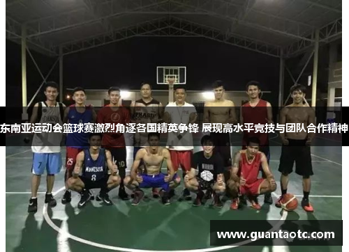 东南亚运动会篮球赛激烈角逐各国精英争锋 展现高水平竞技与团队合作精神